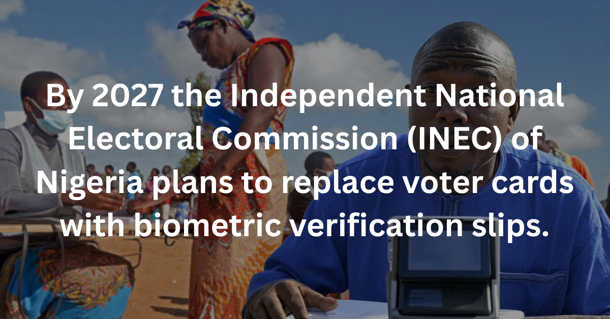 Biometric Election Verification - By 2027 the Independent National Electoral Commission (INEC) of Nigeria plans to replace voter cards with biometric verification slips.
