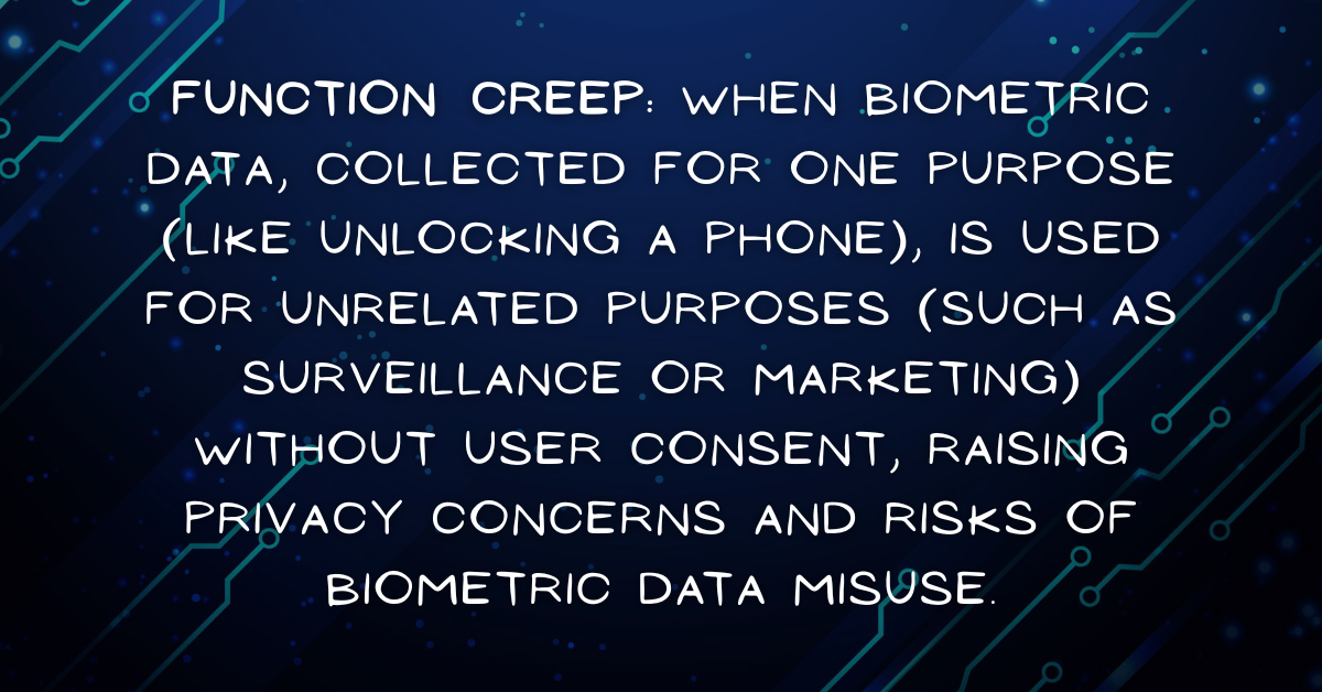 Biometric data misuse - Function Creep: When biometric data, collected for one purpose (like unlocking a phone), is used for unrelated purposes (such as surveillance or marketing) without user consent, raising privacy concerns and risks of biometric data misuse.